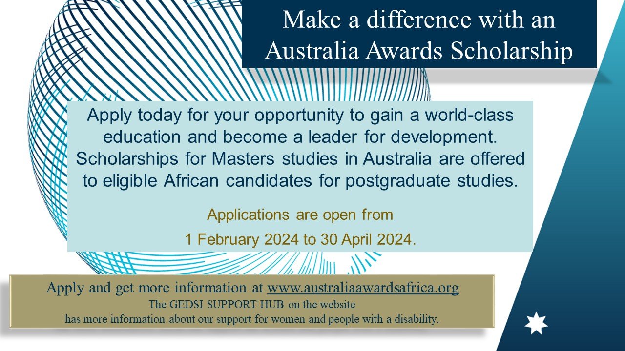 Make a difference with an Australia awards scholarship. Apply today for your opportunity to gain a world class education and become a leader for development. Scholarships for Masters studies in Australia are offered to eligible African candidates for postgraduates studies. Applications are open from 1 February 2024 to 30 April 2024. Apply and get more information at www.australiaawardsafrica.org The GEDSI SUPPORT HUB on the website has more information about our support for women and people with a disability.