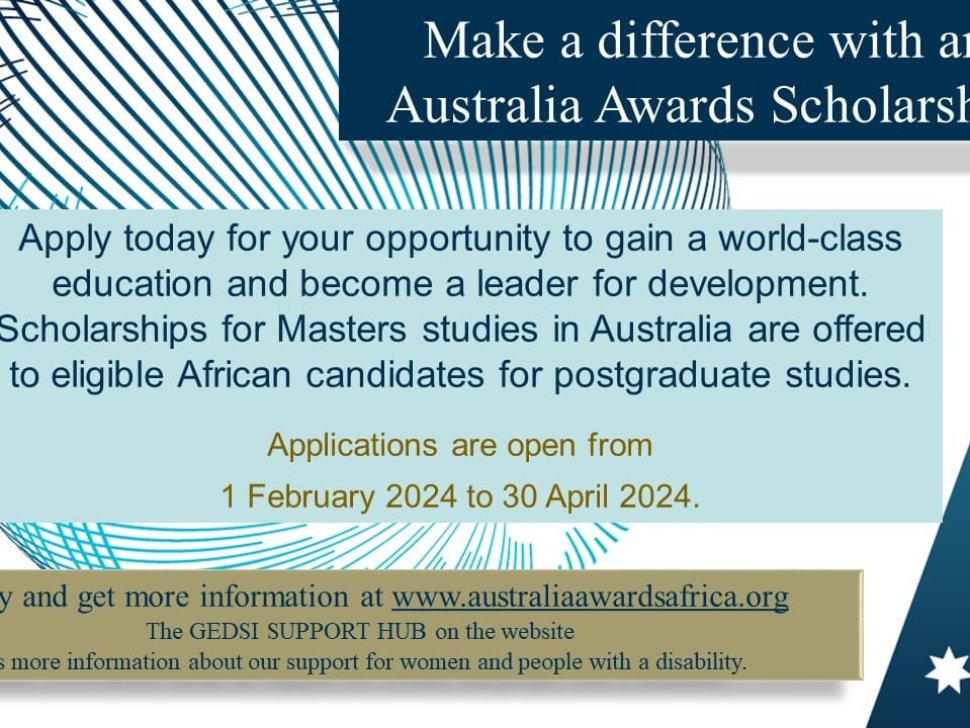 Make a difference with an Australia awards scholarship. Apply today for your opportunity to gain a world class education and become a leader for development. Scholarships for Masters studies in Australia are offered to eligible African candidates for postgraduates studies. Applications are open from 1 February 2024 to 30 April 2024. Apply and get more information at www.australiaawardsafrica.org The GEDSI SUPPORT HUB on the website has more information about our support for women and people with a disability.